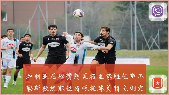 加利亚尼称赞阿莱格里能胜任那不勒斯教练职位将根据球员特点制定战术