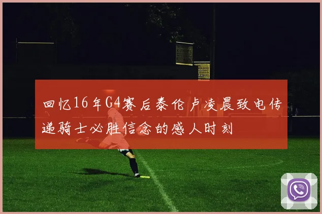 回忆16年G4赛后泰伦卢凌晨致电传递骑士必胜信念的感人时刻