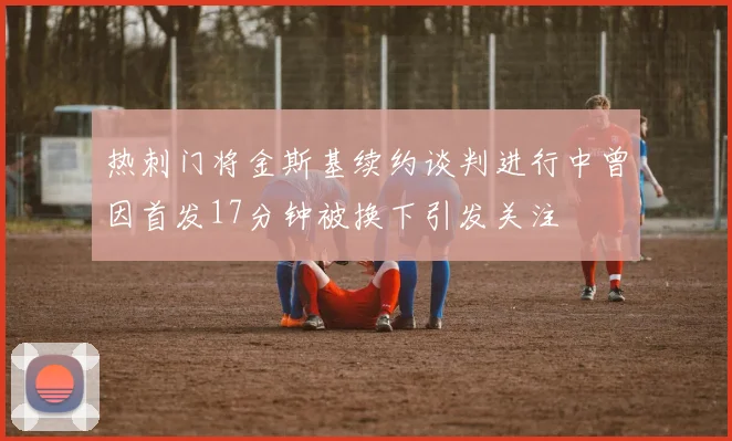 热刺门将金斯基续约谈判进行中曾因首发17分钟被换下引发关注