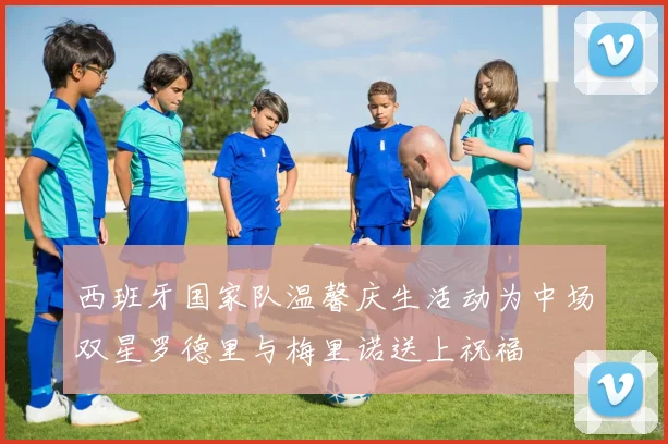 西班牙国家队温馨庆生活动为中场双星罗德里与梅里诺送上祝福