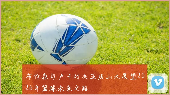 布伦森与卢卡对决亚历山大展望2026年篮球未来之路