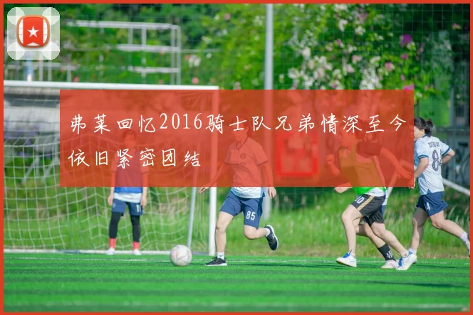 弗莱回忆2016骑士队兄弟情深至今依旧紧密团结
