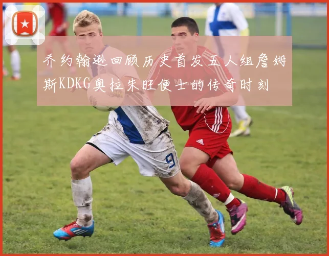 乔约翰逊回顾历史首发五人组詹姆斯KDKG奥拉朱旺便士的传奇时刻
