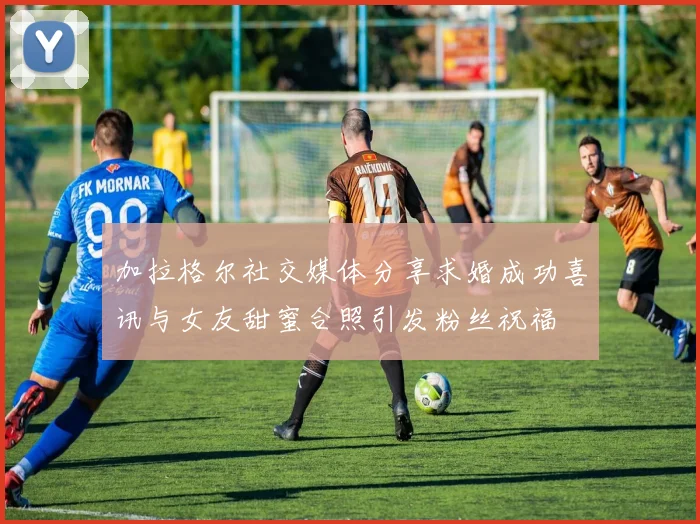 加拉格尔社交媒体分享求婚成功喜讯与女友甜蜜合照引发粉丝祝福