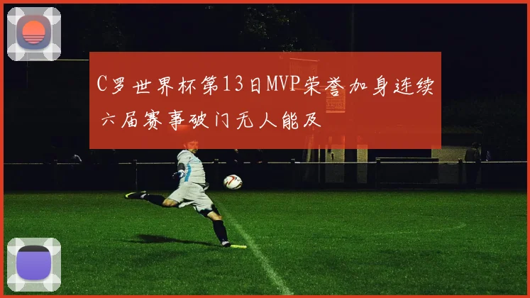 C罗世界杯第13日MVP荣誉加身连续六届赛事破门无人能及