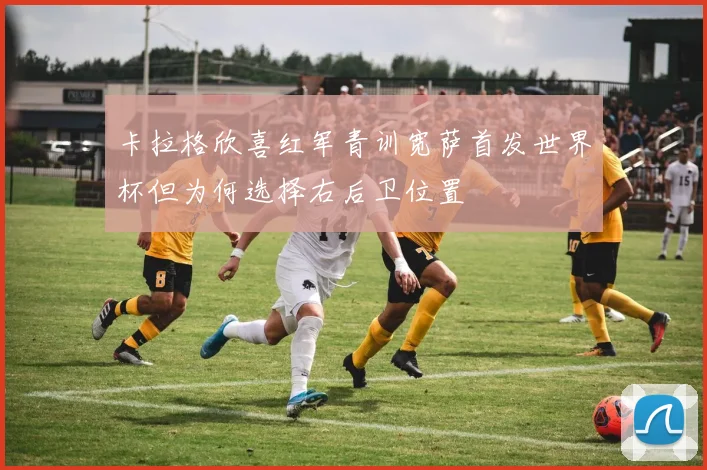 卡拉格欣喜红军青训宽萨首发世界杯但为何选择右后卫位置
