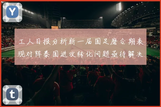 工人日报分析新一届国足磨合期表现对阵泰国进攻转化问题亟待解决