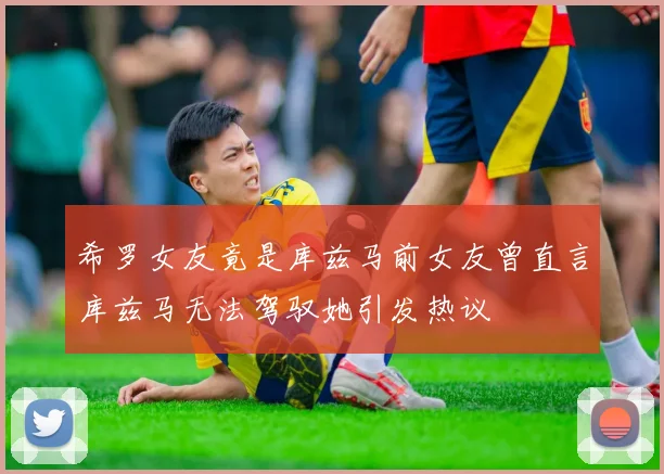 希罗女友竟是库兹马前女友曾直言库兹马无法驾驭她引发热议