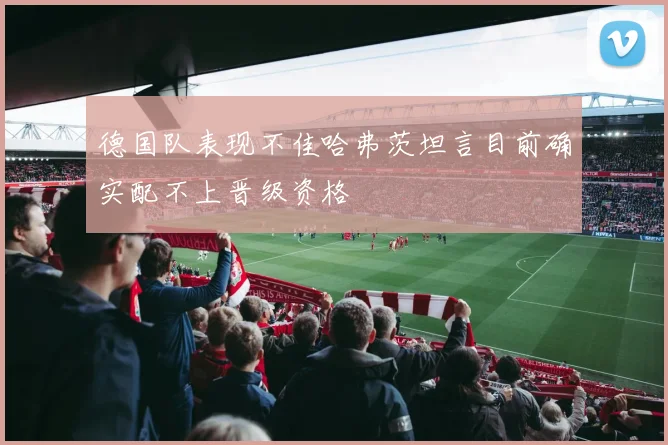 德国队表现不佳哈弗茨坦言目前确实配不上晋级资格