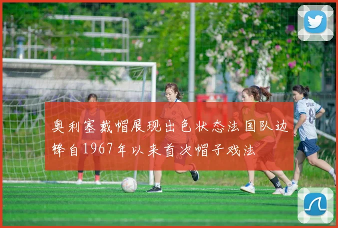奥利塞戴帽展现出色状态法国队边锋自1967年以来首次帽子戏法