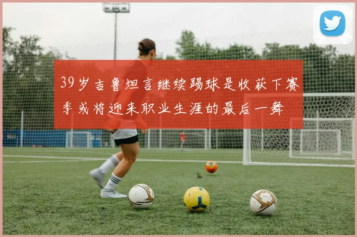 39岁吉鲁坦言继续踢球是收获下赛季或将迎来职业生涯的最后一舞