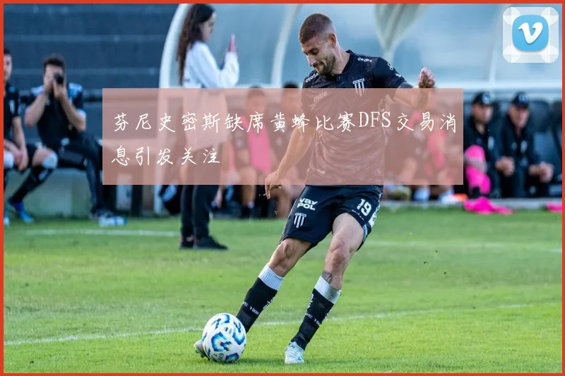 芬尼史密斯缺席黄蜂比赛DFS交易消息引发关注