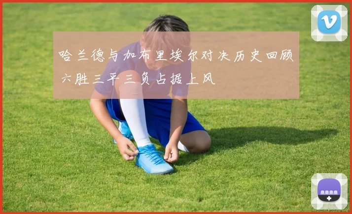 哈兰德与加布里埃尔对决历史回顾六胜三平三负占据上风