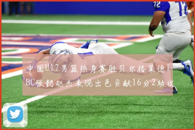 中国U17男篮热身赛胜贝尔格莱德IBC张懿赵杰表现出色贡献16分2助攻2抢断