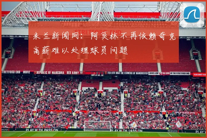 米兰新闻网：阿莫林不再依赖奇克高薪难以处理球员问题