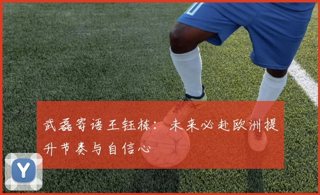 武磊寄语王钰栋：未来必赴欧洲提升节奏与自信心